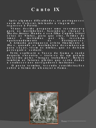 C a n t o IX

  A p ó s a lg u m a s d if ic u ld a d e s , o s p o r t u g u e s e s
s a e m d e C a le c u t , in ic ia n d o a v ia g e m d e
r e g r e s s o à P á t r ia .
    V é n u s d e c id e p r e p a r a r u m a r e c o m p e n s a
p a r a o s m a r in h e ir o s , f a z e n d o - o s c h e g a r à
Ilha dos Amore s . M a n d a o s e u f ilh o C u p id o a t ir a r
s e t a s à s N in f a s , p a r a q u e e la s , f e r id a s d e
Am o r        e    in s t r u íd a s  por      e la ,     re c e b a m
a p a ix o n a d a m e n t e         os           P o rtu g u e s e s .
   A A r m a d a p o r t u g u e s a a v is t a f in a lm e n t e a
Ilha e , q u a n d o o s m a r in h e ir o s d e s e m b a r c a m
p a r a c a ç a r , v ê e m a s n in f a s , q u e s e d e ix a m
p e r s e g u ir e s e d u z ir .
    T é t is e x p lic a r á a V a s c o d a G a m a a r a z ã o
d a q u e le e n c o n t r o – t r a t a - s e d e u m p r é m io
m e r e c id o p e lo s “ lo n g o s t r a b a lh o s ” . R e f e r e
t a m b é m a s f u t u r a s g ló r ia s q u e s e r ã o d a d a s
a c o n h e c e r a o s n a v e g a d o r e s lu s it a n o s .
     O p o e t a t e r m in a , t e c e n d o c o n s id e r a ç õ e s
s o b r e a f o r m a d e a lc a n ç a r a F a m a .




                                                 Fonte:
                                                 http://3.bp.blogspot.com/_G76NFNcUugU/SYljdBgbP0I/AAAAAAAAN7U/5uni6dAzIdk/s400/na+ilha+do
                                                 s+Amores+(IX,85).jpg
 