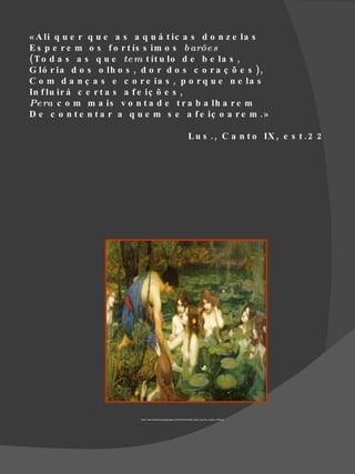 « A li q u e r q u e a s a q u á t ic a s d o n z e la s
E s p e r e m o s f o r t ís s im o s b arõe s
( T o d a s a s q u e te m t ít u lo d e b e la s ,
G ló r ia d o s o lh o s , d o r d o s c o r a ç õ e s ),
C o m d a n ç a s e c o r e ia s , p o r q u e n e la s
In f lu ir á c e r t a s a f e iç õ e s ,
Pe ra c o m m a is v o n t a d e t r a b a lh a r e m
D e c o n t e n t a r a q u e m s e a f e iç o a r e m . »

                                                                        L u s . , C a n t o IX , e s t . 2 2




                           Fonte: http://helenismo.googlepages.com/WATERHOUSE_Hylas_and_the_nymphs_1896.jpg
 