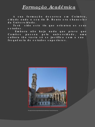 Formação Acadé mica
      A s u a f o r m a ç ã o d e c o r r e u e m C o im b r a ,
c id a d e o n d e o s e u t io D . B e n t o e r a c h a n c e le r
d a U n iv e r s id a d e .
      Te r á     s id o e s t e t io q u e o r ie n t o u o s s e u s
e s tu d o s .
        E m b o r a n ã o h a ja n a d a q u e p r o v e q u e
Camõe s           pas s ou      p e la    u n iv e r s id a d e , uma
c u lt u r a t ã o v a s t a s ó s e ju s t if ic a c o m a s u a
f r e q u ê n c ia d e e s t u d o s s u p e r io r e s .




                 3=/images%3Fq%3Duniversidade%2Bde%2Bcoimbra%26hl%3Dpt-PT%26sa%3DN%26um%3D1
 