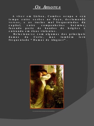 Os Amore s
     A v iv e r e m L is b o a , C a m õ e s o c u p a o s e u
t e m p o e n t r e s e r õ e s n o P a ç o , d e c la m a n d o
v e r s o s , e a s r u e la s m a l f r e q u e n t a d a s d a
c a p it a l ,     e n tre      c o m p a n h e ir o s     b o é m io s ,
fa z e n d o      p a rte    de     ba ndo s      de    b r ig õ e s   e
e n t r a n d o e m r ix a s v io le n t a s .
      R e la c io n a - s e c o m a lg u m a s d a s p r in c ip a is
damas            da       C o rte ,    mas        ta m b é m       te rá
f r e q u e n t a d o “ D a m a s d e A lu g u e r ” .




                      Fonte : http://www.poster.net/dicksee-sir-frank/dicksee-sir-frank-romeo-and-juliet-9905357.jpg
 