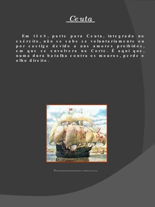 Ce uta

   E m 1 5 4 9 , p a r t e p a r a C e u t a , in t e g r a d o n o
e x é r c it o , n ã o s e s a b e s e v o lu n t a r ia m e n t e o u
p o r c a s t ig o d e v id o a u n s a m o r e s p r o ib id o s ,
e m q u e s e e n v o lv e r a n a C o r t e . É a q u i q u e ,
n u m a d u r a b a t a lh a c o n t r a o s m o u r o s , p e r d e o
o lh o d ir e it o .




                    Fonte
                    :http://www6.ufrgs.br/leadcap/feriasdivertidas2009/acai/atividades/ativ_21/7_1232655902_NAU_PT1550_001.jpg
 