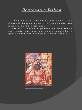 Re g re s s o a Lis b oa

      R e g r e s s a a L is b o a e , e m 1 5 5 2 , f e r e
G o n ç a lo B o r g e s n u m a r ix a , a c a b a n d o p o r
ir p r e s o d u r a n t e u m a n o .
    E m 1 5 5 3 o b t é m o p e r d ã o d o R e i, t e n d o
e m c o n ta q u e e ra u m p o b re m a n c e b o e
q u e s e o f e r e c ia p a r a p a r t ir p a r a a Ín d ia .




                Fonte:http://api.ning.com/files/C1IyeAOb1wbuo-2rtL8*1l78SczKWm7uPg7NVj*zIxkENx-
                EZW8RzomzJPQGicq0kqng2wbdxkbb-9Ea47A7aA1HLQKKts8o/camoes1.jpg
 