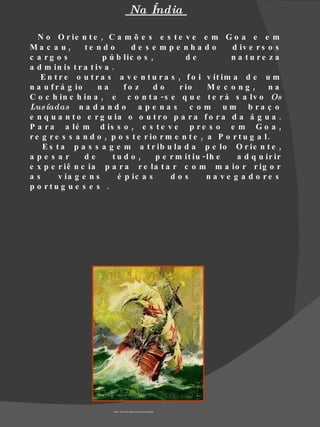 Na Índia

   N o O r ie n t e , C a m õ e s e s t e v e e m G o a e e m
Ma c a u,        te n d o      de s e mpe nha do              d iv e r s o s
c a rg o s            p ú b lic o s ,          de            n a tu re z a
a d m in is t r a t iv a .
   E n t r e o u t r a s a v e n t u r a s , f o i v ít im a d e u m
n a u f r á g io     na      fo z     do     r io     Me c o ng ,        na
C o c h in c h in a , e c o n t a - s e q u e t e r á s a lv o Os
Lus íadas n a d a n d o a p e n a s c o m u m b r a ç o
e n q u a n t o e r g u ia o o u t r o p a r a f o r a d a á g u a .
P a r a a lé m d is s o , e s t e v e p r e s o e m G o a ,
r e g r e s s a n d o , p o s t e r io r m e n t e , a P o r t u g a l .
    E s t a p a s s a g e m a t r ib u la d a p e lo O r ie n t e ,
ape s ar         de      tu d o ,     p e r m it iu - lh e     a d q u ir ir
e x p e r iê n c ia p a r a r e la t a r c o m m a io r r ig o r
as       v ia g e n s      é p ic a s     dos         n a v e g a d o re s
p o rtu g u e s e s .




                         Fonte : http://www.dightonrock.com/caravela2.jpg
 