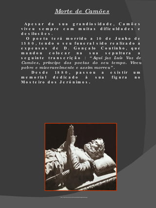 Morte de Camõe s

  A p e s a r d a s u a g r a n d io s id a d e , C a m õ e s
v iv e u s e m p r e c o m m u it a s d if ic u ld a d e s e
d e s ilu s õ e s .
   O p o e t a t e r á m o r r id o a 1 0 d e J u n h o d e
1 5 8 0 , t e n d o o s e u f u n e r a l s id o r e a liz a d o a
e x p e n s a s d e D . G o n ç a lo C o u t in h o , q u e
ma ndo u         c o lo c a r    na    s ua    s e p u lt u r a  a
s e g u in t e t r a n s c r iç ã o : “ Aq ui jaz Luís Vaz de
Camõe s , príncipe dos poe tas do s e u te mpo. Vive u
pob re e mis e rave lme nte e as sim morre u” .
       De s de       18 8 0 , p a s s o u    a    e x is t ir u m
m e m o r ia l      d e d ic a d o   à    s ua     f ig u r a   no
M o s t e ir o d o s J e r ó n im o s .




                     Fonte : http://www.arscives.com/cronicasdoriente/images/camoes.jpg
 