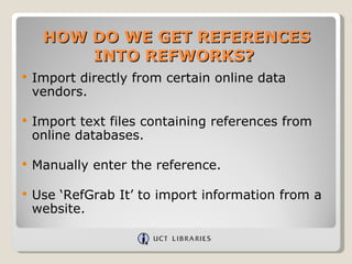 HOW DO WE GET REFERENCES
         INTO REFWORKS?
   Import directly from certain online data
    vendors.

   Import text files containing references from
    online databases.

   Manually enter the reference.

   Use ‘RefGrab It’ to import information from a
    website.
 