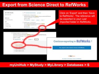 Export from Science Direct to RefWorks
myUniHub > MyStudy > MyLibrary > Databases > S
Click on ‘Export’ and then ‘Save
to RefWorks’. The reference will
be exported to your Last
Imported folder in RefWorks.
 