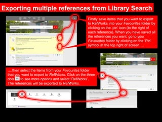 Exporting multiple references from Library Search
Firstly save items that you want to export
to RefWorks into your Favourites folder by
clicking on the ‘pin’ icon (to the right of
each reference). When you have saved all
the references you want, go to your
Favourites folder by clicking on the ‘Pin’
symbol at the top right of screen….
….then select the items from your Favourites folder
that you want to export to RefWorks. Click on the three
dots to see more options and select ‘RefWorks’.
The references will be exported to RefWorks.
 