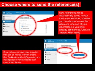 Choose where to send the reference(s)
New references will be
automatically saved to your
Last Imported folder, however
you can choose to save the
reference in to one of your
other folders if you have
already set them up. Click on
‘Import’ when ready.
Once references have been imported,
they can be moved to other folders.
See RefWorks guide 5 (Organising and
managing your references) to learn
more about folders.
 
