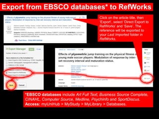 Export from EBSCO databases* to RefWorks
Click on the article title, then
‘Export’, select ‘Direct Export to
RefWorks’ and ‘Save’. The
reference will be exported to
your Last Imported folder in
RefWorks.
*EBSCO databases include Art Full Text, Business Source Complete,
CINAHL, Computer Source, Medline, PsychInfo and SportDiscus.
Access: myUniHub > MyStudy > MyLibrary > Databases.
 