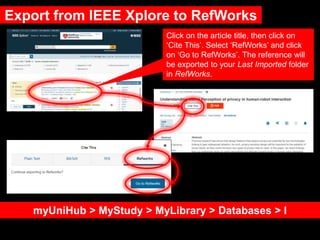 Export from IEEE Xplore to RefWorks
myUniHub > MyStudy > MyLibrary > Databases > I
Click on the article title, then click on
‘Cite This’. Select ‘RefWorks’ and click
on ‘Go to RefWorks’. The reference will
be exported to your Last Imported folder
in RefWorks.
 
