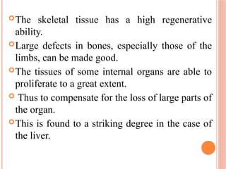 The skeletal tissue has a high regenerative
ability.
Large defects in bones, especially those of the
limbs, can be made good.
The tissues of some internal organs are able to
proliferate to a great extent.
 Thus to compensate for the loss of large parts of
the organ.
This is found to a striking degree in the case of
the liver.
 