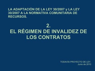 LA ADAPTACIÓN DE LA LEY 30/2007 y LA LEY 30/2007 A LA NORMATIVA COMUNITARIA DE RECURSOS. TODAVÍA PROYECTO DE LEY. Junio de 2010 2. EL RÉGIMEN DE INVALIDEZ DE LOS CONTRATOS 