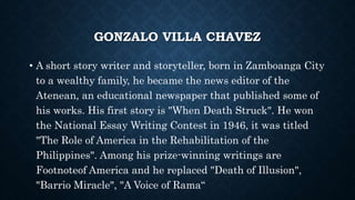GONZALO VILLA CHAVEZ
• A short story writer and storyteller, born in Zamboanga City
to a wealthy family, he became the news editor of the
Atenean, an educational newspaper that published some of
his works. His first story is "When Death Struck". He won
the National Essay Writing Contest in 1946, it was titled
"The Role of America in the Rehabilitation of the
Philippines". Among his prize-winning writings are
Footnoteof America and he replaced "Death of Illusion",
"Barrio Miracle", "A Voice of Rama“
 