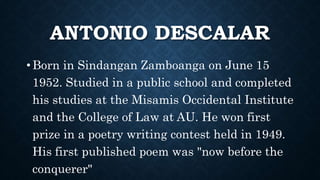 ANTONIO DESCALAR
• Born in Sindangan Zamboanga on June 15
1952. Studied in a public school and completed
his studies at the Misamis Occidental Institute
and the College of Law at AU. He won first
prize in a poetry writing contest held in 1949.
His first published poem was "now before the
conquerer"
 
