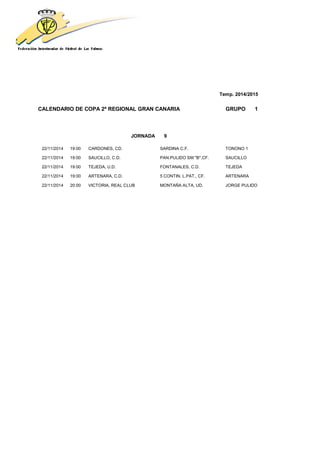 Temp. 2014/2015
CALENDARIO DE COPA 2ª REGIONAL GRAN CANARIA GRUPO 1
JORNADA 9
22/11/2014 19:00 CARDONES, CD. SARDINA C.F. TONONO 1
22/11/2014 19:00 SAUCILLO, C.D. PAN.PULIDO SM "B",CF. SAUCILLO
22/11/2014 19:00 TEJEDA, U.D. FONTANALES, C.D. TEJEDA
22/11/2014 19:00 ARTENARA, C.D. 5 CONTIN. L.PAT., CF. ARTENARA
22/11/2014 20:00 VICTORIA, REAL CLUB MONTAÑA ALTA, UD. JORGE PULIDO
 