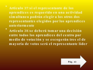 Articulo 37:si el representante de los aprendices es requerido en una actividad simultanea podrán elegir a los otros dos representantes elegidos por los aprendices anteriormente  Articulo 38:se deberá tomar una decisión entre todos los aprendices del centro por medio de votación y se escogerán tres el de mayoría de votos será el representante líder  Pág. 43 