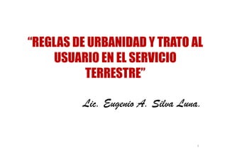 “REGLAS DE URBANIDAD Y TRATO AL
    USUARIO EN EL SERVICIO
          TERRESTRE”

         Lic. Eugenio A. Silva Luna.


                                  1
 
