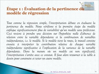 Pr. BOULAHOUAL Adil
Étape 1 : Évaluation de la pertinence du
modèle de régression
Tout comme la régression simple, l’interprétation débute en évaluant la
pertinence du modèle. Nous vérifions si la première étape du modèle
explique significativement plus de variabilité qu’un modèle sans prédicteur.
Ceci revient à prendre une décision sur l'hypothèse nulle d'absence de
relation entre la variable dépendante et la combinaison de variables
indépendantes, i.e. le modèle. Si le modèle tient la route, le travail consiste
ensuite à interpréter la contribution relative de chaque variable
indépendante significative à l’explication de la variance de la variable
dépendante. Dans la mesure où un modèle est non significatif,
l’interprétation s’arrête avec ce constat. Il faut alors retourner à la table à
dessin pour construire et tester un autre modèle.
11
 