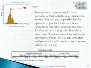 Pr. BOULAHOUAL Adil 25
Nous pouvons confirmer avec le test de
normalité de Shapiro-Wilks ou de Kolmogorov-
Smirnov. Ces tests sont disponibles dans les
options de la procédure Explorer, Cochez
«Graphes de répartition gaussiens avec tests».
Les deux tests sont significatifs. Nous devons
donc rejeter l'hypothèse nulle de normalité de la
distribution. Encore une fois, nous constatons
qu'il pourrait être judicieux de retirer les valeurs
extrêmes de l’analyse.
PIC
 