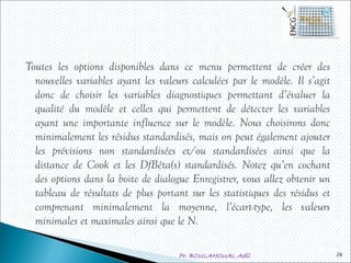 Pr. BOULAHOUAL Adil
Toutes les options disponibles dans ce menu permettent de créer des
nouvelles variables ayant les valeurs calculées par le modèle. Il s’agit
donc de choisir les variables diagnostiques permettant d’évaluer la
qualité du modèle et celles qui permettent de détecter les variables
ayant une importante influence sur le modèle. Nous choisirons donc
minimalement les résidus standardisés, mais on peut également ajouter
les prévisions non standardisées et/ou standardisées ainsi que la
distance de Cook et les DfBêta(s) standardisés. Notez qu’en cochant
des options dans la boite de dialogue Enregistrer, vous allez obtenir un
tableau de résultats de plus portant sur les statistiques des résidus et
comprenant minimalement la moyenne, l’écart-type, les valeurs
minimales et maximales ainsi que le N.
26
 
