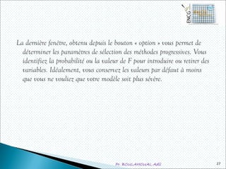 Pr. BOULAHOUAL Adil
La dernière fenêtre, obtenu depuis le bouton « option » vous permet de
déterminer les paramètres de sélection des méthodes progressives. Vous
identifiez la probabilité ou la valeur de F pour introduire ou retirer des
variables. Idéalement, vous conservez les valeurs par défaut à moins
que vous ne vouliez que votre modèle soit plus sévère.
27
 