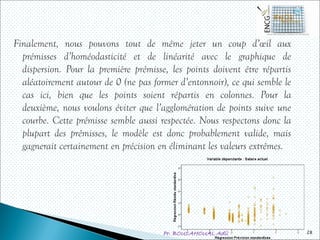 Pr. BOULAHOUAL Adil
Finalement, nous pouvons tout de même jeter un coup d’œil aux
prémisses d’homéodasticité et de linéarité avec le graphique de
dispersion. Pour la première prémisse, les points doivent être répartis
aléatoirement autour de 0 (ne pas former d’entonnoir), ce qui semble le
cas ici, bien que les points soient répartis en colonnes. Pour la
deuxième, nous voulons éviter que l’agglomération de points suive une
courbe. Cette prémisse semble aussi respectée. Nous respectons donc la
plupart des prémisses, le modèle est donc probablement valide, mais
gagnerait certainement en précision en éliminant les valeurs extrêmes.
28
 