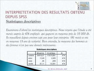 Pr. BOULAHOUAL Adil
Statistiques descriptives
Examinons d’abord les statistiques descriptives. Nous voyons que l’étude a été
menée auprès de 474 employés qui gagnent en moyenne près de 35 000 dh.
Ils travaillent depuis environ sept ans pour leur entreprise (81 mois) et ont
en moyenne 13 ans de scolarité. Bien entendu, la moyenne des hommes et
des femmes n’est pas une donnée intéressante.
8
 