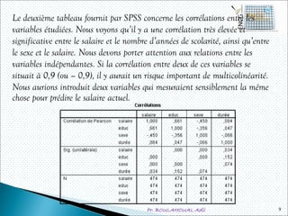 Pr. BOULAHOUAL Adil
Le deuxième tableau fournit par SPSS concerne les corrélations entre les
variables étudiées. Nous voyons qu’il y a une corrélation très élevée et
significative entre le salaire et le nombre d’années de scolarité, ainsi qu’entre
le sexe et le salaire. Nous devons porter attention aux relations entre les
variables indépendantes. Si la corrélation entre deux de ces variables se
situait à 0,9 (ou – 0,9), il y aurait un risque important de multicolinéarité.
Nous aurions introduit deux variables qui mesuraient sensiblement la même
chose pour prédire le salaire actuel.
9
 