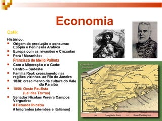 Economia
Café:
Histórico:
 Origem da produção e consumo:
Etiópia e Península Arábica
 Europa com as Invasões e Cruzadas
 Pará / Maranhão:
Francisco de Mello Palheta
 Com a Mineração e o Gado:
Centro – Sudeste
 Família Real: crescimento nas
regiões vizinhas ao Rio de Janeiro
 1830: crescimento da cultura do Vale
do Paraíba
 1850: Oeste Paulista
(Lei das Terras)
 Senador Nicolau Pereira Campos
Vergueiro:
# Fazenda Ibicaba
# Imigrantes (alemães e italianos)
 
