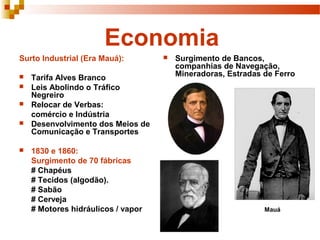 Economia
Surto Industrial (Era Mauá):
 Tarifa Alves Branco
 Leis Abolindo o Tráfico
Negreiro
 Relocar de Verbas:
comércio e Indústria
 Desenvolvimento dos Meios de
Comunicação e Transportes
 1830 e 1860:
Surgimento de 70 fábricas
# Chapéus
# Tecidos (algodão).
# Sabão
# Cerveja
# Motores hidráulicos / vapor
 Surgimento de Bancos,
companhias de Navegação,
Mineradoras, Estradas de Ferro
Mauá
 