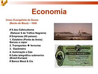 Economia
Irineu Evangelista de Souza
(Barão de Mauá) – 1845
# $ dos Cafeicultores
(Relocar $ do Tráfico Negreiro)
# Empresas (05 países):
1. Estaleiro (Ponta da Areia):
Barcos a vapor
2. Transportes  ferrovias
3. Gasômetro
4. iluminação a Gás
# Cabo telegráfico submarino
(Brasil-Europa)
# Banco Mauá & Cia
 