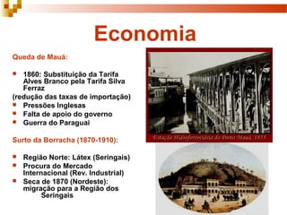 Economia
Queda de Mauá:
 1860: Substituição da Tarifa
Alves Branco pela Tarifa Silva
Ferraz
(redução das taxas de importação)
 Pressões Inglesas
 Falta de apoio do governo
 Guerra do Paraguai
Surto da Borracha (1870-1910):
 Região Norte: Látex (Seringais)
 Procura do Mercado
Internacional (Rev. Industrial)
 Seca de 1870 (Nordeste):
migração para a Região dos
Seringais
 