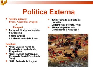 Política Externa
 Tríplice Aliança:
Brasil, Argentina, Uruguai
X
Paraguai
 Paraguai  vitórias iniciais:
# Argentina
# Mato Grosso
# Cidades do Sul do Brasil
Batalhas:
 1865: Batalha Naval de
Riachuelo e rendição de
Uruguaiana
 1866: Invasão do Paraguai
(Passo da Pátria) Batalha de
Tuiuti
 1867: Retirada de Laguna
 1868: Tomada do Forte de
Humaitá
Dezembrada (Itororó, Avaí)
 1869: Campanha das
Cordilheiras e Assunção
 