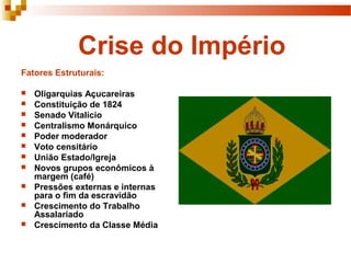 Crise do Império
Fatores Estruturais:
 Oligarquias Açucareiras
 Constituição de 1824
 Senado Vitalício
 Centralismo Monárquico
 Poder moderador
 Voto censitário
 União Estado/Igreja
 Novos grupos econômicos à
margem (café)
 Pressões externas e internas
para o fim da escravidão
 Crescimento do Trabalho
Assalariado
 Crescimento da Classe Média
 