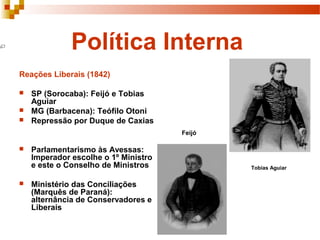 Política Interna
Reações Liberais (1842)
 SP (Sorocaba): Feijó e Tobias
Aguiar
 MG (Barbacena): Teófilo Otoni
 Repressão por Duque de Caxias
 Parlamentarismo às Avessas:
Imperador escolhe o 1º Ministro
e este o Conselho de Ministros
 Ministério das Conciliações
(Marquês de Paraná):
alternância de Conservadores e
Liberais
Tobias Aguiar
Feijó
 