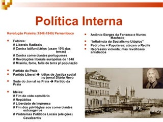 Política Interna
Revolução Praieira (1848-1849) Pernambuco
 Fatores:
# Liberais Radicais
# Contra latifundiários (usam 10% das
terras)
# Contra comerciantes portugueses
# Revoluções liberais européias de 1848
# Miséria, fome, falta de terra p/ população
 Partido da Praia
 Partido Liberal  idéias de Justiça social
no jornal Diário Novo
 Sede do Jornal na Praia  Partido da
Praia
 Idéias:
# Fim do voto censitário
# República
# Liberdade de Imprensa
# Fim dos privilégios aos comerciantes
estrangeiros
# Problemas Políticos Locais (eleições)
Cavalcantis
 Antônio Borges da Fonseca e Nunes
Machado
 “Influência do Socialismo Utópico”
 Pedro Ivo + Populares: atacam o Recife
 Repressão violenta, mas revoltosos
anistiados
 
