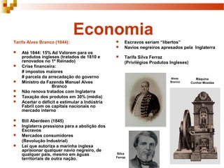 Economia
Tarifa Alves Branco (1844):
 Até 1844: 15% Ad Valorem para os
produtos ingleses (tratados de 1810 e
renovados no 1º Reinado)
 Crise financeira:
# impostos maiores
# parcela da arrecadação do governo
 Ministro da Fazenda Manuel Alves
Branco
 Não renova tratados com Inglaterra
 Taxação dos produtos em 30% (média)
 Acertar o déficit e estimular a Indústria
Fabril com os capitais nacionais no
mercado interno
 Bill Aberdeen (1845)
 Inglaterra pressiona para a abolição dos
Escravos
 Mercados consumidores
(Revolução Industrial)
 Lei que autoriza a marinha inglesa
aprisionar qualquer navio negreiro, de
qualquer país, mesmo em águas
territoriais de outra nação.
 Escravos seriam “libertos”
 Navios negreiros apresados pela Inglaterra
 Tarifa Silva Ferraz
(Privilégios Produtos Ingleses)
Alves
Branco
Silva
Ferraz
Máquina
Cunhar Moedas
 