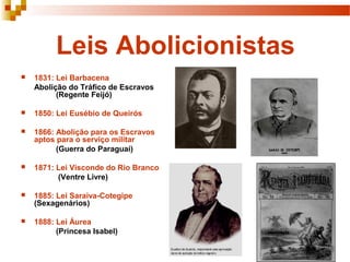 Leis Abolicionistas
 1831: Lei Barbacena
Abolição do Tráfico de Escravos
(Regente Feijó)
 1850: Lei Eusébio de Queirós
 1866: Abolição para os Escravos
aptos para o serviço militar
(Guerra do Paraguai)
 1871: Lei Visconde do Rio Branco
(Ventre Livre)
 1885: Lei Saraiva-Cotegipe
(Sexagenários)
 1888: Lei Áurea
(Princesa Isabel)
 