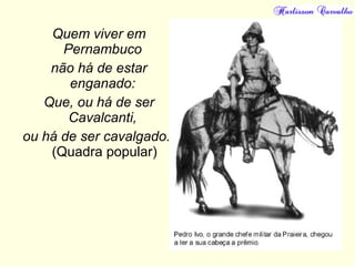Quem viver em
Pernambuco
não há de estar
enganado:
Que, ou há de ser
Cavalcanti,
ou há de ser cavalgado."
(Quadra popular)
 