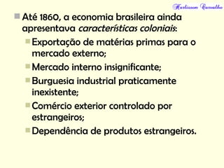 Até 1860, a economia brasileira ainda
apresentava características coloniais:
Exportação de matérias primas para o
mercado externo;
Mercado interno insignificante;
Burguesia industrial praticamente
inexistente;
Comércio exterior controlado por
estrangeiros;
Dependência de produtos estrangeiros.
 