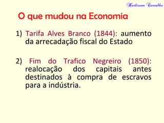 O que mudou na Economia
1) Tarifa Alves Branco (1844): aumento
da arrecadação fiscal do Estado
2) Fim do Trafico Negreiro (1850):
realocação dos capitais antes
destinados à compra de escravos
para a indústria.
 