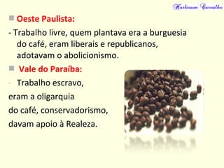  Oeste Paulista:
- Trabalho livre, quem plantava era a burguesia
do café, eram liberais e republicanos,
adotavam o abolicionismo.
 Vale do Paraíba:
- Trabalho escravo,
eram a oligarquia
do café, conservadorismo,
davam apoio à Realeza.
 