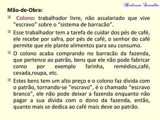Mão-de-Obra:
 Colono: trabalhador livre, não assalariado que vive
“escravo” sobre o “sistema de barracão”.
 Esse trabalhador tem a tarefa de cuidar dos pés de café,
ele recebe por safra, por pés de café, o senhor do café
permite que ele plante alimentos para seu consumo.
 O colono acaba comprando no barracão da fazenda,
que pertence ao patrão, bens que ele não pode fabricar
como por exemplo farinha, remédios,café,
cevada,roupa, etc.
 Estes bens tem um alto preço e o colono faz dívida com
o patrão, tornando-se “escravo”, é o chamado “escravo
branco”, ele não pode deixar a fazenda enquanto não
pagar a sua dívida com o dono da fazenda, então,
quanto mais se dedica ao café mais deve ao patrão.
 