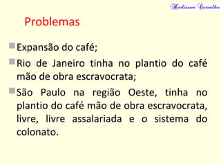 Problemas
Expansão do café;
Rio de Janeiro tinha no plantio do café
mão de obra escravocrata;
São Paulo na região Oeste, tinha no
plantio do café mão de obra escravocrata,
livre, livre assalariada e o sistema do
colonato.
 