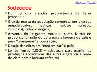 Sociedade
 Domínio dos grandes proprietários de terra
(minoria);
 Grande massa da população composta por brancos
empobrecidos, mestiços (mulatos, cafuzos,
caboclos), índios e negros;
 Advento do imigrante europeu como forma de
proporcionar mão-de-obra para a lavoura de café e
para “branquear” a população;
 Desejo das elites em “modernizar” o país;
 Lei de Terras (1850) – estratégia para manter os
privilégios econômicos das elites e garantir a mão-
de-obra para a lavoura cafeeira;
 