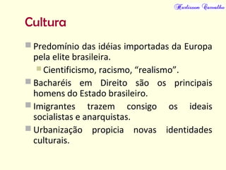 Cultura
 Predomínio das idéias importadas da Europa
pela elite brasileira.
 Cientificismo, racismo, “realismo”.
 Bacharéis em Direito são os principais
homens do Estado brasileiro.
 Imigrantes trazem consigo os ideais
socialistas e anarquistas.
 Urbanização propicia novas identidades
culturais.
 