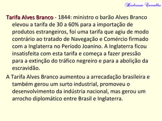 Tarifa Alves BrancoTarifa Alves Branco - 1844: ministro o barão Alves Branco
elevou a tarifa de 30 a 60% para a importação de
produtos estrangeiros, foi uma tarifa que agiu de modo
contrário ao tratado de Navegação e Comércio firmado
com a Inglaterra no Período Joanino. A Inglaterra ficou
insatisfeita com esta tarifa e começa a fazer pressão
para a extinção do tráfico negreiro e para a abolição da
escravidão.
A Tarifa Alves Branco aumentou a arrecadação brasileira e
também gerou um surto industrial, promoveu o
desenvolvimento da indústria nacional, mas gerou um
arrocho diplomático entre Brasil e Inglaterra.
 