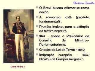  O Brasil buscou afirmar-se como
nação.
 A economia: café (produto
fundamental) .
 Pressões inglesas para a extinção
do tráfico negreiro.
 1847 - criada a Presidência do
Conselho de Ministros-
Parlamentarismo.
 Criação da Lei de Terras - 1850.
 Imigração européia – 1847,
Nicolau de Campos Vergueiro.
Dom Pedro II
 