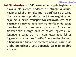 Lei Bill AberdeenLei Bill Aberdeen - 1845: essa lei feita pela Inglaterra
dava a ela plenos poderes de atracar qualquer
navio brasileiro em alto mar e verificar se a carga
dos navios eram produtos do tráfico negreiro, ou
seja, se o navio transportava escravos, em caso
positivo os navios deveriam se desfazer da carga
devolvendo os escravos para a África ou
transferindo a carga para os navios ingleses , ou
jogando a carga ao mar. Com essa nova lei os
ingleses tornariam os “xerifes” do mundo, do mar,
dificultaram o tráfico de escravos para o Brasil, esse
acaba prejudicado pois dependia da mão-de-obra
escrava.
 