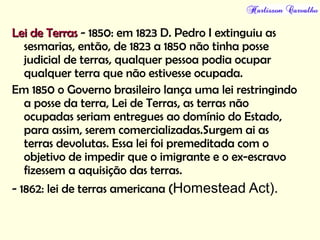 Lei de TerrasLei de Terras - 1850: em 1823 D. Pedro I extinguiu as
sesmarias, então, de 1823 a 1850 não tinha posse
judicial de terras, qualquer pessoa podia ocupar
qualquer terra que não estivesse ocupada.
Em 1850 o Governo brasileiro lança uma lei restringindo
a posse da terra, Lei de Terras, as terras não
ocupadas seriam entregues ao domínio do Estado,
para assim, serem comercializadas.Surgem ai as
terras devolutas. Essa lei foi premeditada com o
objetivo de impedir que o imigrante e o ex-escravo
fizessem a aquisição das terras.
- 1862: lei de terras americana (Homestead Act).
 